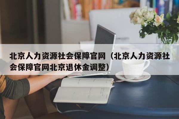 北京人力资源社会保障官网（北京人力资源社会保障官网北京退休金调整）