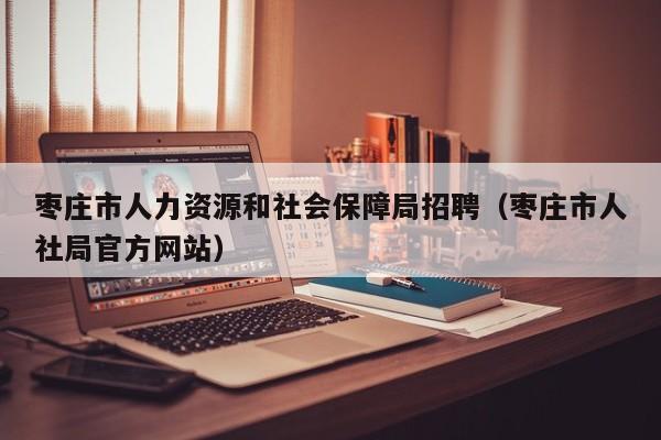枣庄市人力资源和社会保障局招聘（枣庄市人社局官方网站）
