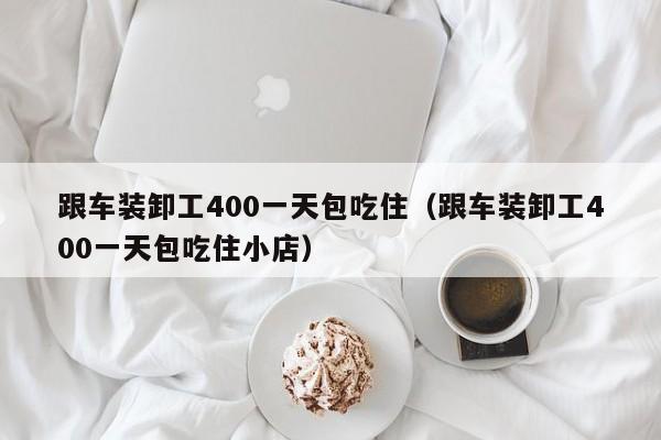 跟车装卸工400一天包吃住（跟车装卸工400一天包吃住小店）