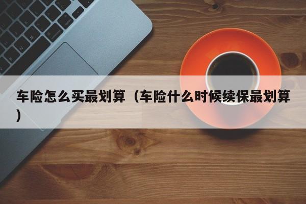 车险怎么买最划算（车险什么时候续保最划算）