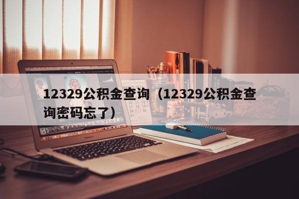 12329公积金查询（12329公积金查询密码忘了）