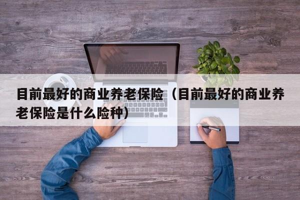 目前最好的商业养老保险（目前最好的商业养老保险是什么险种）