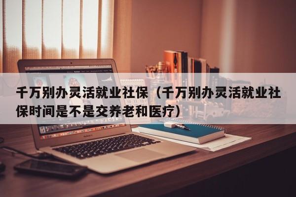 千万别办灵活就业社保（千万别办灵活就业社保时间是不是交养老和医疗）