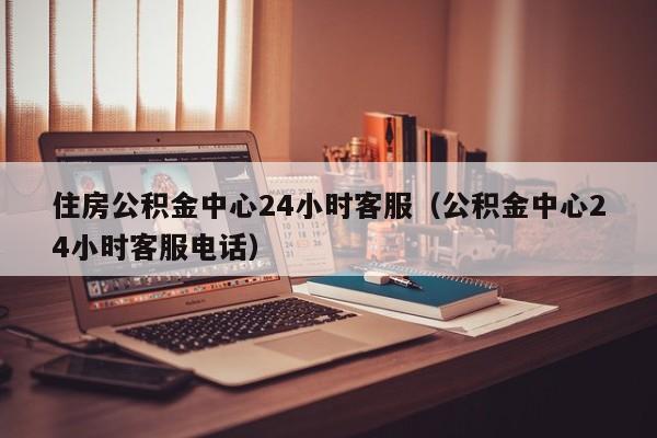住房公积金中心24小时客服（公积金中心24小时客服电话）