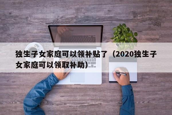 独生子女家庭可以领补贴了（2020独生子女家庭可以领取补助）