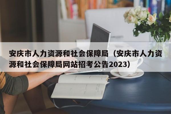 安庆市人力资源和社会保障局（安庆市人力资源和社会保障局网站招考公告2023）