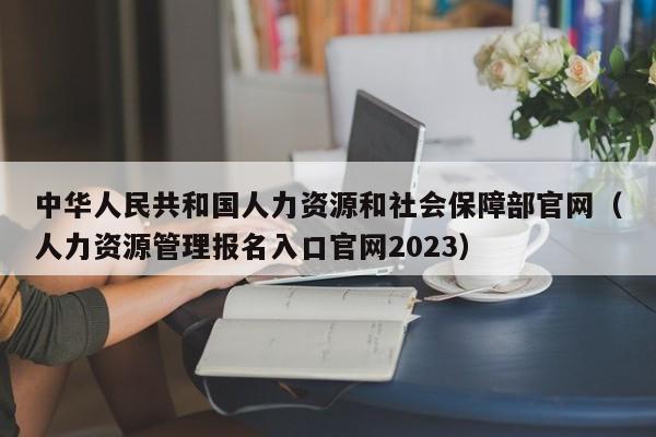 中华人民共和国人力资源和社会保障部官网（人力资源管理报名入口官网2023）