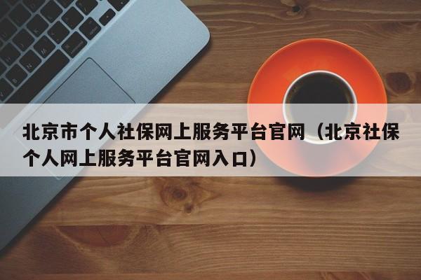 北京市个人社保网上服务平台官网（北京社保个人网上服务平台官网入口）