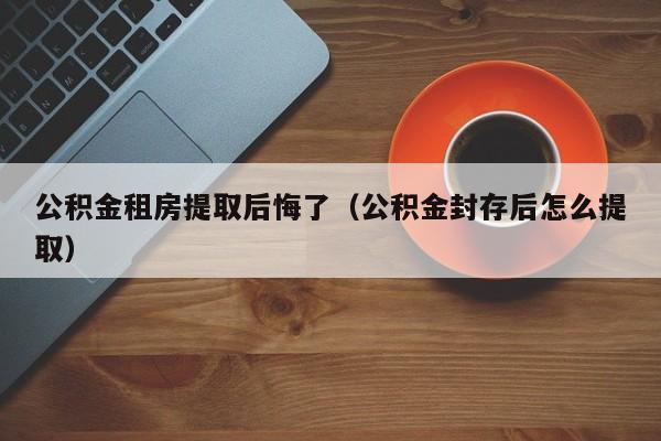 公积金租房提取后悔了（公积金封存后怎么提取）