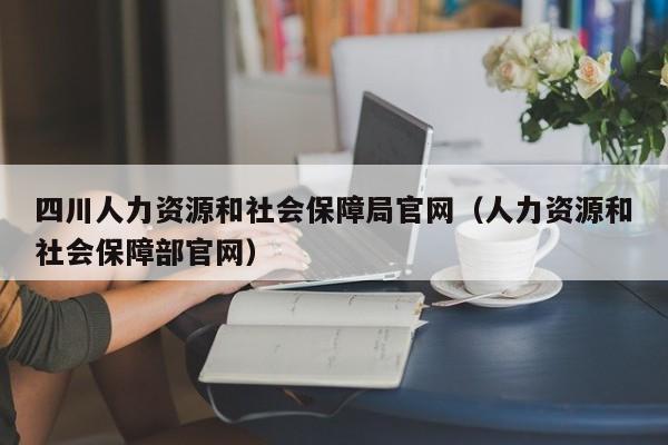 四川人力资源和社会保障局官网（人力资源和社会保障部官网）