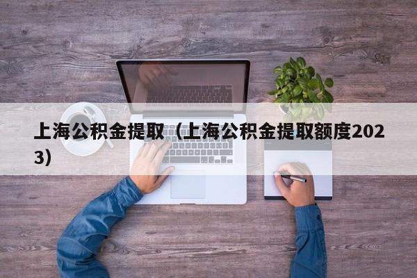 上海公积金提取（上海公积金提取额度2023）