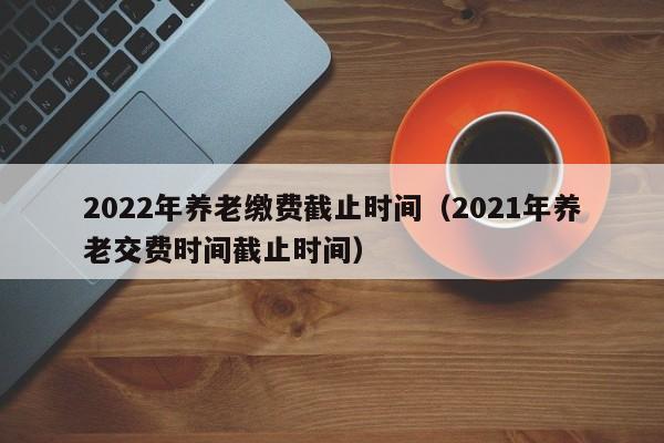 2022年养老缴费截止时间（2021年养老交费时间截止时间）