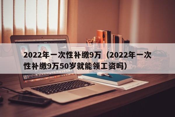 2022年一次性补缴9万（2022年一次性补缴9万50岁就能领工资吗）