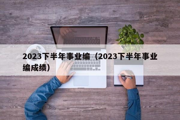 2023下半年事业编（2023下半年事业编成绩）
