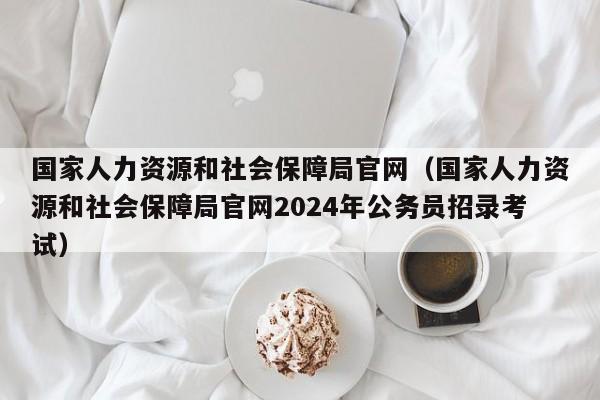 国家人力资源和社会保障局官网（国家人力资源和社会保障局官网2024年公务员招录考试）