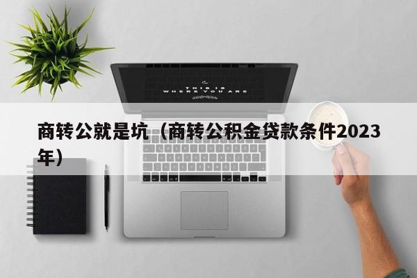 商转公就是坑（商转公积金贷款条件2023年）