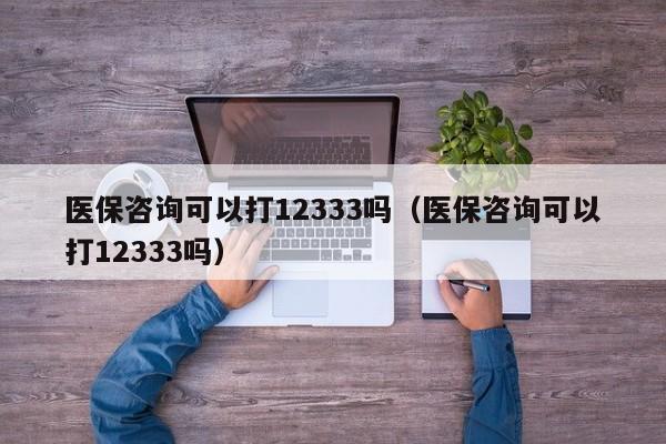 医保咨询可以打12333吗（医保咨询可以打12333吗）
