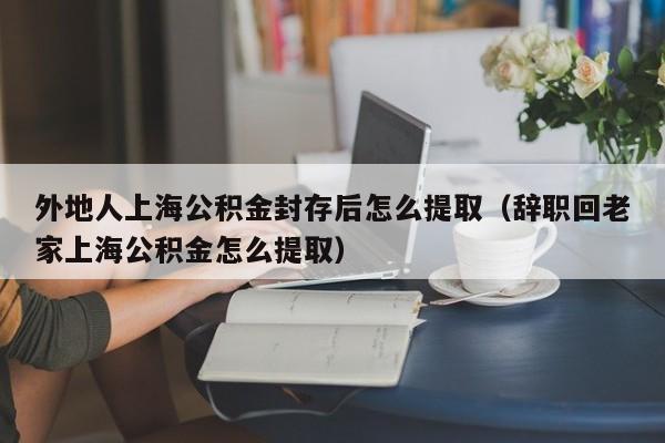 外地人上海公积金封存后怎么提取（辞职回老家上海公积金怎么提取）