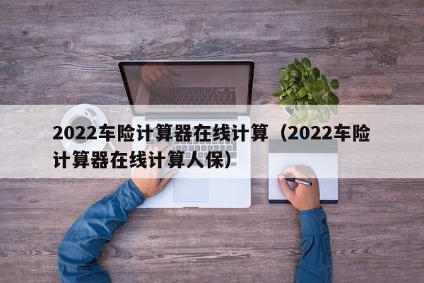 2022车险计算器在线计算（2022车险计算器在线计算人保）