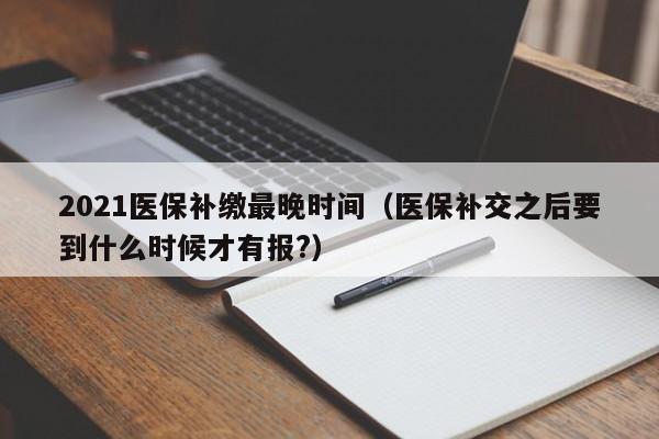 2021医保补缴最晚时间（医保补交之后要到什么时候才有报?）