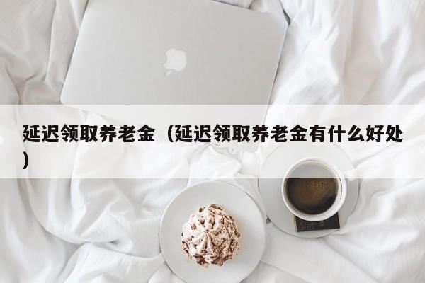 延迟领取养老金（延迟领取养老金有什么好处）