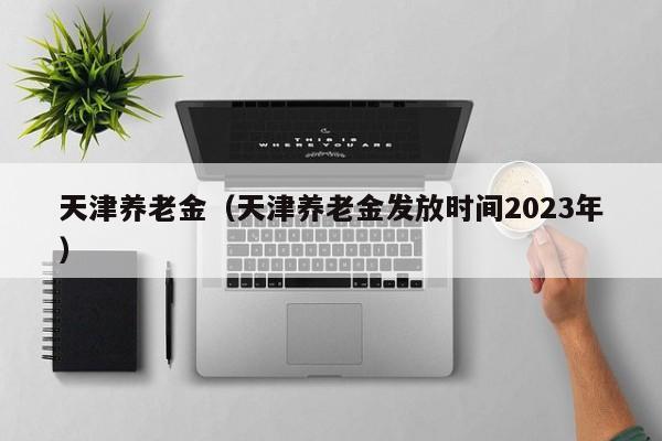 天津养老金（天津养老金发放时间2023年）