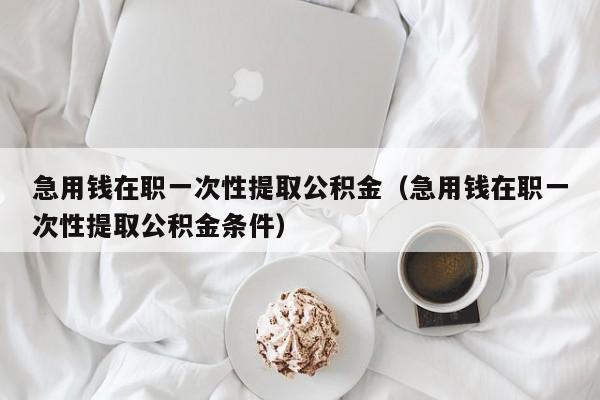 急用钱在职一次性提取公积金（急用钱在职一次性提取公积金条件）
