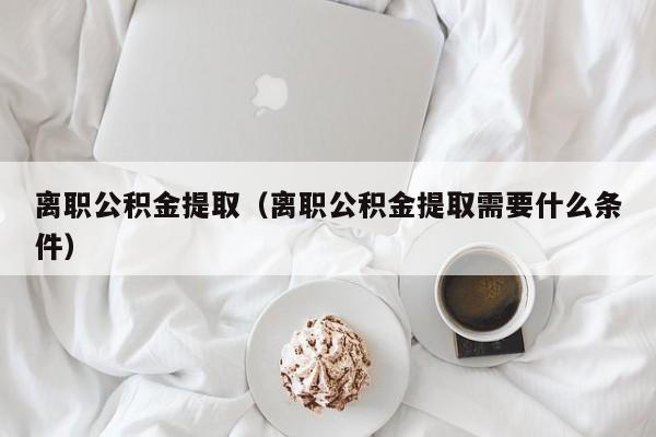 离职公积金提取（离职公积金提取需要什么条件）