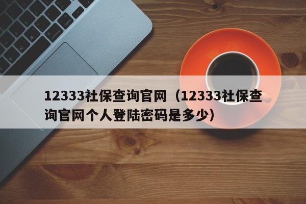 12333社保查询官网（12333社保查询官网个人登陆密码是多少）