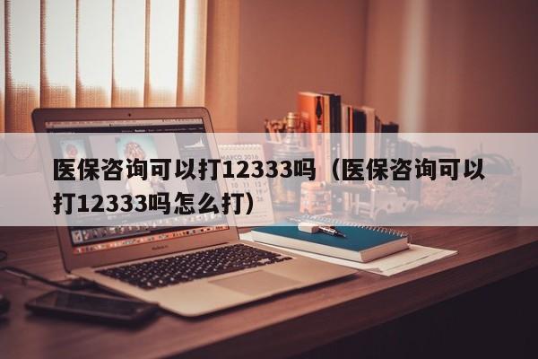 医保咨询可以打12333吗（医保咨询可以打12333吗怎么打）