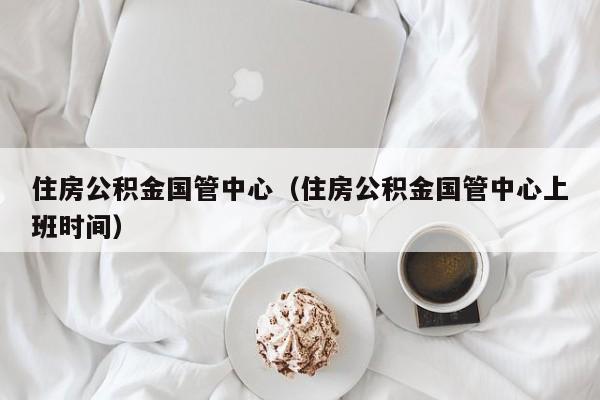 住房公积金国管中心（住房公积金国管中心上班时间）