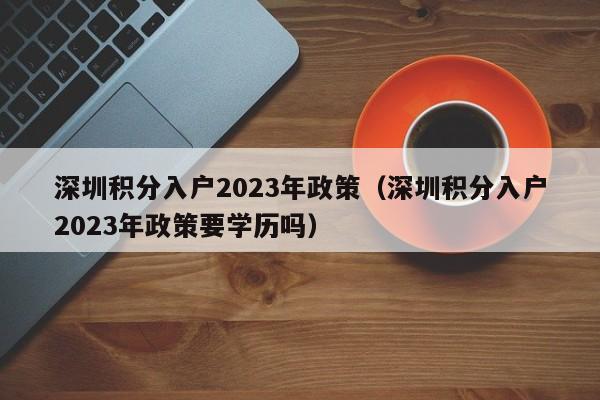 深圳积分入户2023年政策（深圳积分入户2023年政策要学历吗）