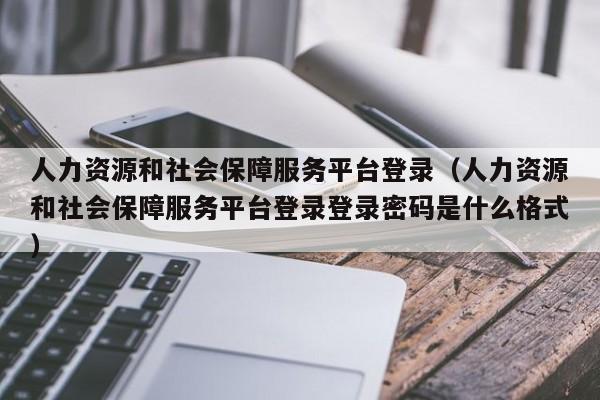 人力资源和社会保障服务平台登录（人力资源和社会保障服务平台登录登录密码是什么格式）