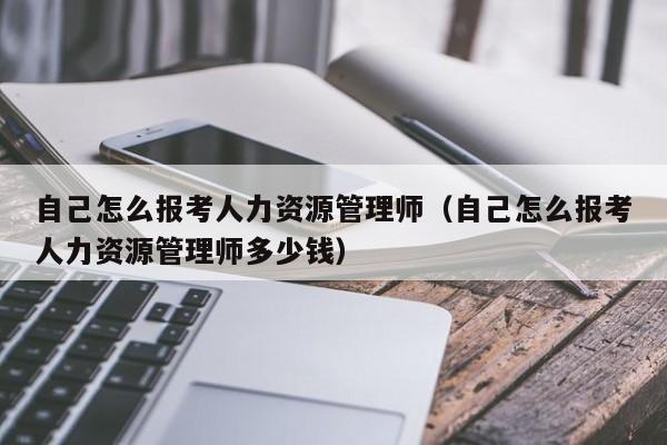 自己怎么报考人力资源管理师（自己怎么报考人力资源管理师多少钱）