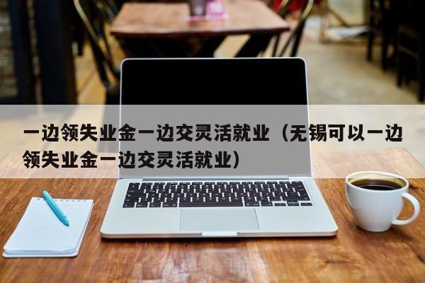 一边领失业金一边交灵活就业（无锡可以一边领失业金一边交灵活就业）