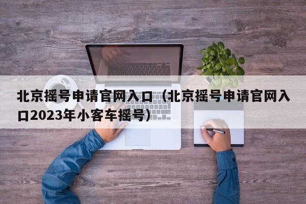 北京摇号申请官网入口（北京摇号申请官网入口2023年小客车摇号）