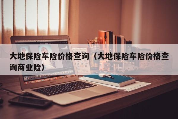 大地保险车险价格查询（大地保险车险价格查询商业险）