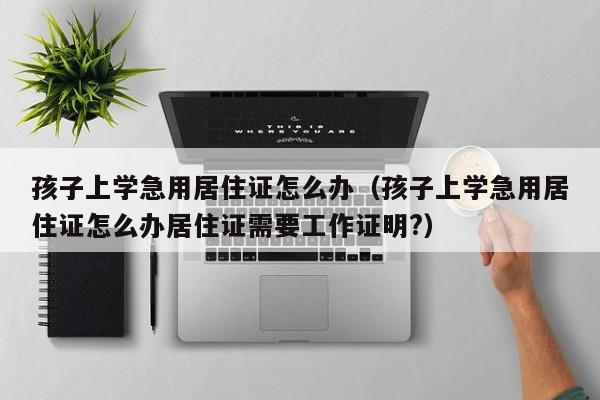 孩子上学急用居住证怎么办（孩子上学急用居住证怎么办居住证需要工作证明?）