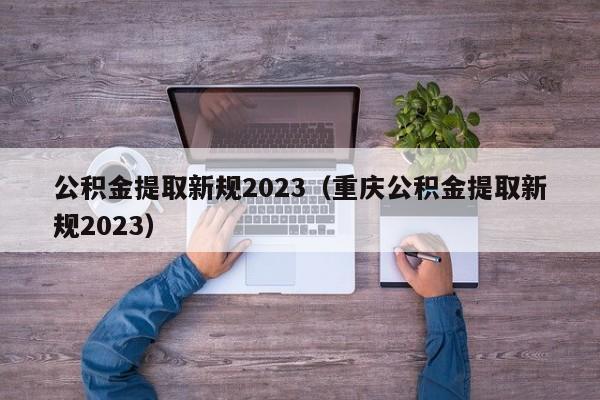 公积金提取新规2023（重庆公积金提取新规2023）