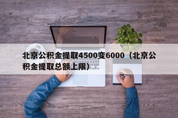 北京公积金提取4500变6000（北京公积金提取总额上限）