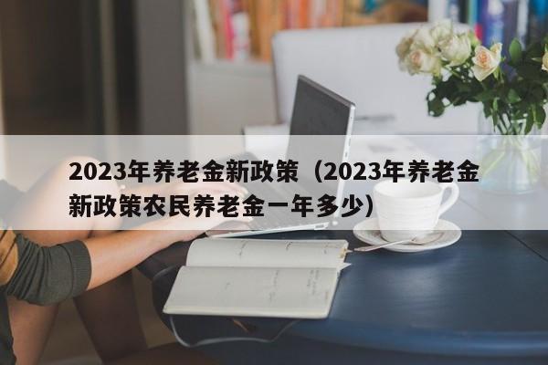 2023年养老金新政策（2023年养老金新政策农民养老金一年多少）
