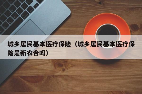 城乡居民基本医疗保险（城乡居民基本医疗保险是新农合吗）
