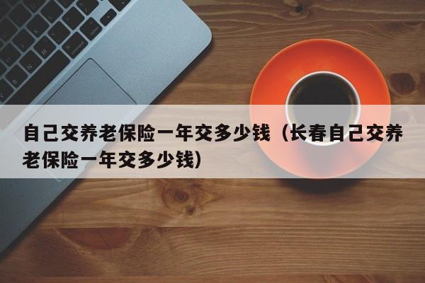 自己交养老保险一年交多少钱（长春自己交养老保险一年交多少钱）