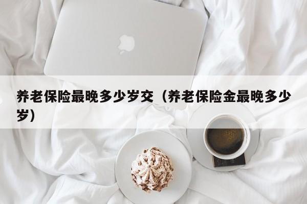 养老保险最晚多少岁交（养老保险金最晚多少岁）