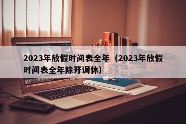 2023年放假时间表全年（2023年放假时间表全年除开调休）