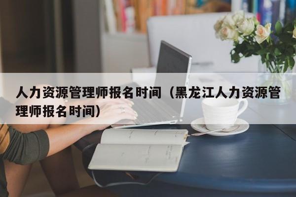 人力资源管理师报名时间（黑龙江人力资源管理师报名时间）