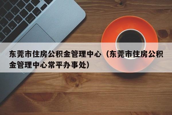 东莞市住房公积金管理中心（东莞市住房公积金管理中心常平办事处）