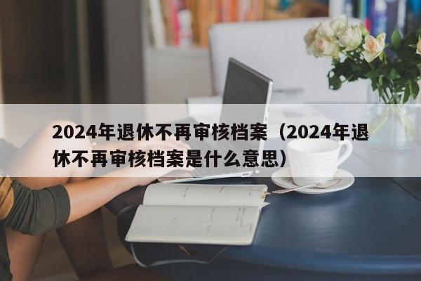 2024年退休不再审核档案（2024年退休不再审核档案是什么意思）