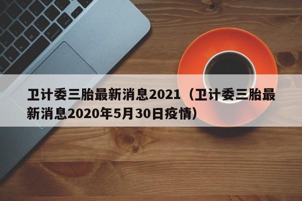 卫计委三胎最新消息2021（卫计委三胎最新消息2020年5月30日疫情）