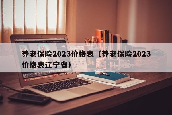 养老保险2023价格表（养老保险2023价格表辽宁省）